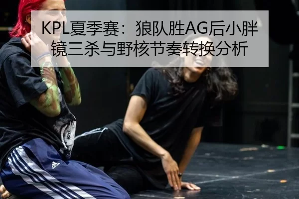 KPL夏季赛：狼队胜AG后小胖镜三杀与野核节奏转换分析