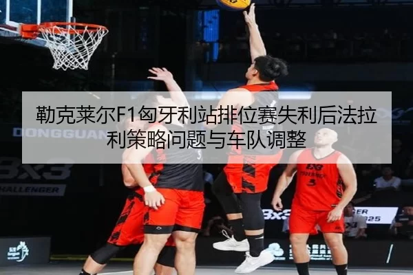 勒克莱尔F1匈牙利站排位赛失利后法拉利策略问题与车队调整